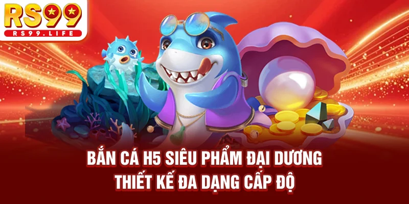 Bắn Cá H5 - Siêu Phẩm Đại Dương Thiết Kế Đa Dạng Cấp Độ